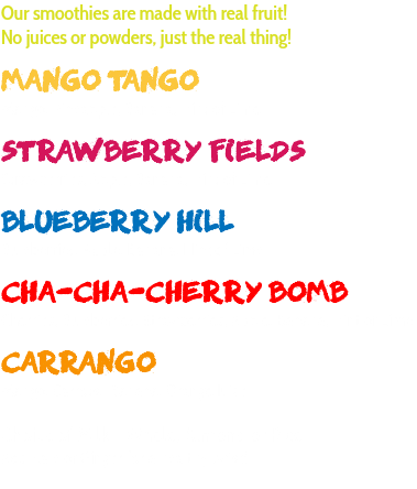 Our smoothies are made with real fruit! No juices or powders, just the real thing! MANGO TANGO Mango, Pineapple, Banana, Hint of Lime STRAWBERRY FIELDS Strawberries, Apple, Banana, Hint of Lime BLUEBERRY HILL Blueberries, Apple, Banana, Hint of Lime CHA-CHA-CHERRY BOMB Cherries, Blueberries, Strawberries, Apple, Banana, Hint of Lime CARRANGO Mango, Carrots, Banana, Orange Juice Choice of Milk - Whole, Almond or Rice Add Kale or Ginger for a healthy twist! 